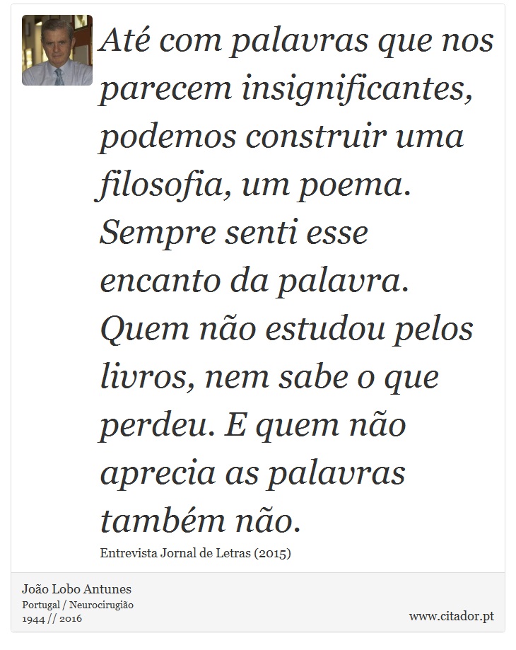 Até com palavras que nos parecem insignificantes, podemos construir uma filosofia, um poema. Sempre senti esse encanto da palavra. Quem não estudou pelos livros, nem sabe o que perdeu. E quem não aprecia as palavras também não. - João Lobo Antunes - Frases