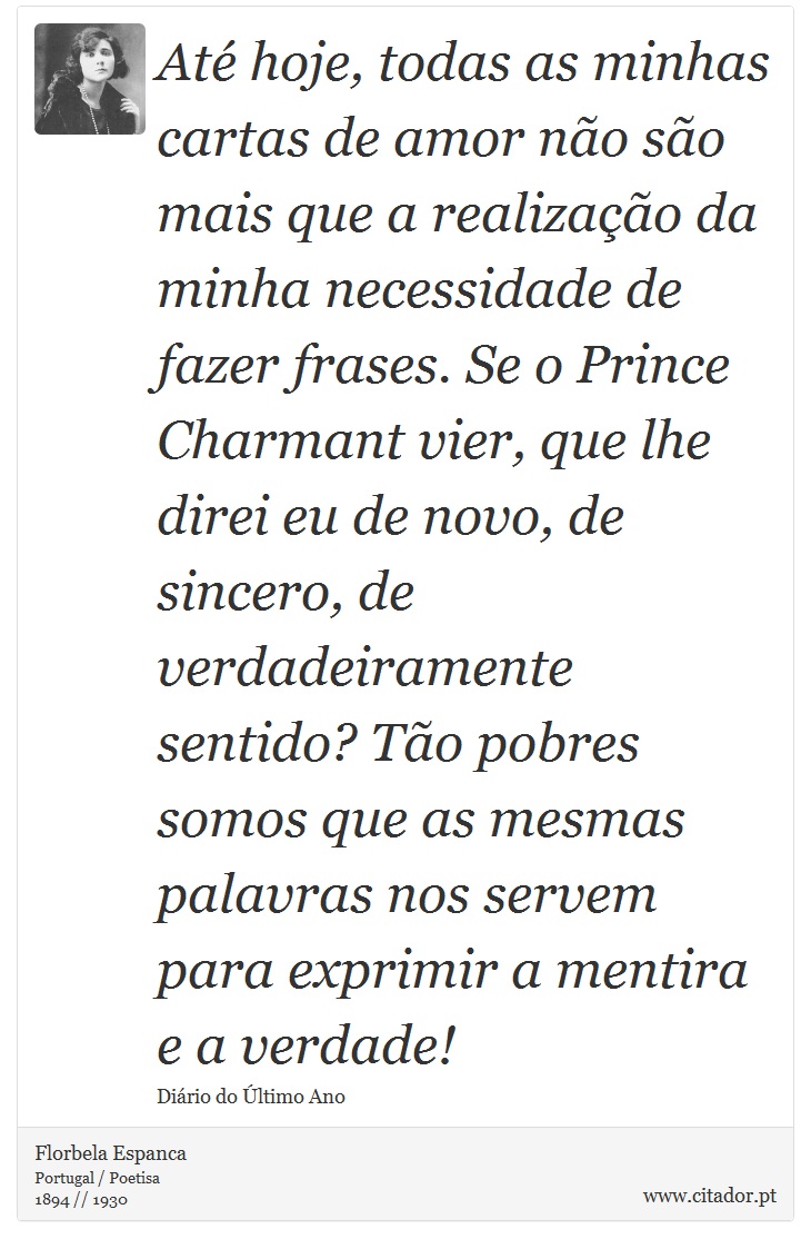 Até hoje, todas as minhas cartas de amor não são mais que a realização da minha necessidade de fazer frases. Se o Prince Charmant vier, que lhe direi eu de novo, de sincero, de verdadeiramente sentido? Tão pobres somos que as mesmas palavras nos servem para exprimir a mentira e a verdade! - Florbela Espanca - Frases
