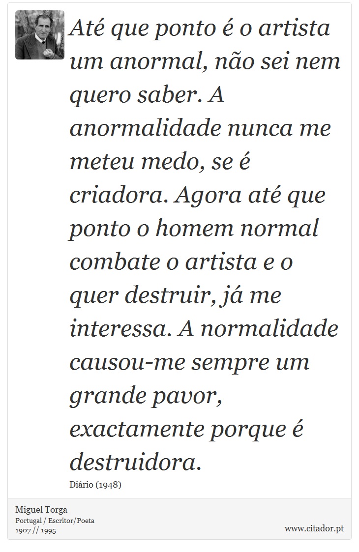 Até que ponto é o artista um anormal, não sei nem quero saber. A anormalidade nunca me meteu medo, se é criadora. Agora até que ponto o homem normal combate o artista e o quer destruir, já me interessa. A normalidade causou-me sempre um grande pavor, exactamente porque é destruidora. - Miguel Torga - Frases