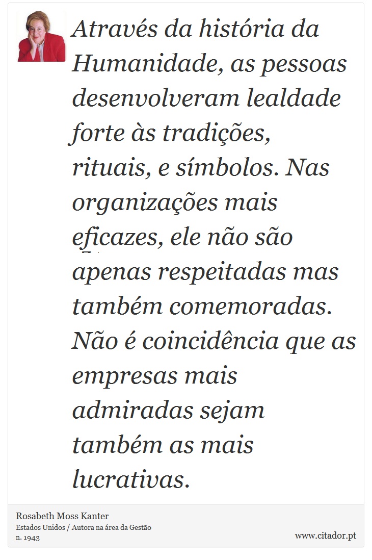 Através da história da Humanidade, as pessoas desenvolveram lealdade forte às tradições, rituais, e símbolos. Nas organizações mais eficazes, ele não são apenas respeitadas mas também comemoradas. Não é coincidência que as empresas mais admiradas sejam também as mais lucrativas. - Rosabeth Moss Kanter - Frases