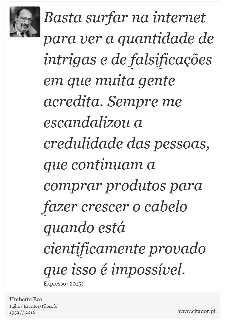 Basta surfar na internet para ver a quantidade de intrigas e de falsificações em que muita gente acredita. Sempre me escandalizou a credulidade das pessoas, que continuam a comprar produtos para fazer crescer o cabelo quando está cientificamente provado que isso é impossível. - Umberto Eco - Frases