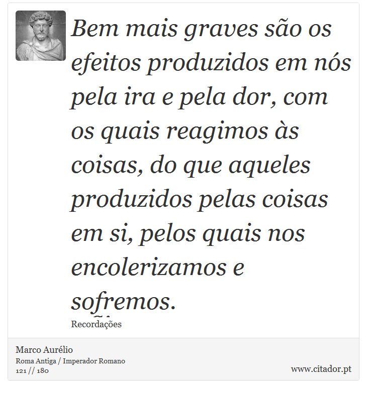 Bem mais graves são os efeitos produzidos em nós pela ira e pela dor, com os quais reagimos às coisas, do que aqueles produzidos pelas coisas em si, pelos quais nos encolerizamos e sofremos. - Marco Aurélio - Frases