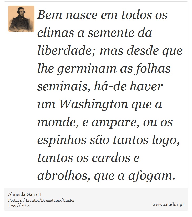 Bem nasce em todos os climas a semente da liberdade; mas desde que lhe germinam as folhas seminais, há-de haver um Washington que a monde, e ampare, ou os espinhos são tantos logo, tantos os cardos e abrolhos, que a afogam. - Almeida Garrett - Frases