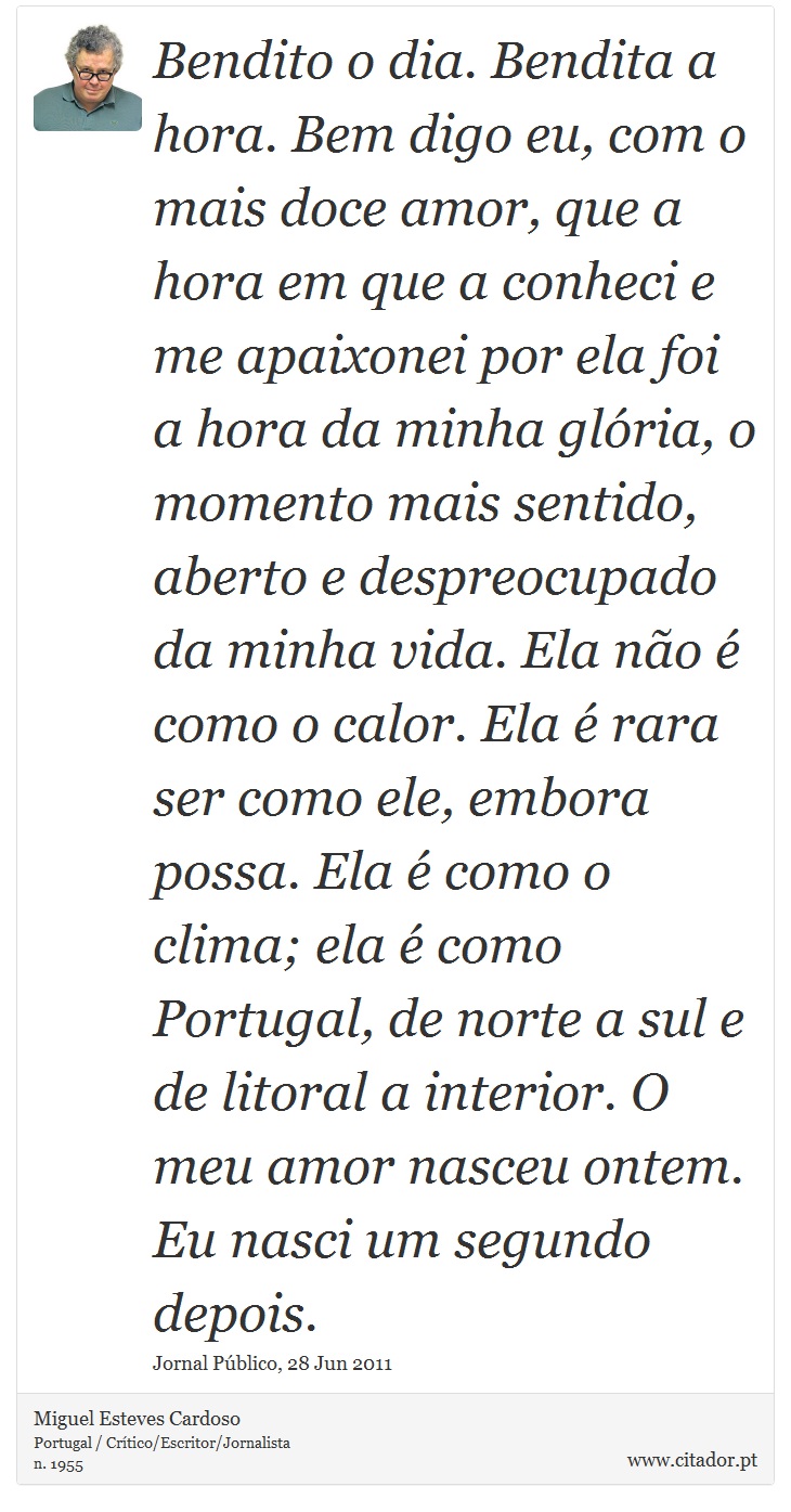 Bendito o dia. Bendita a hora. Bem digo eu, com o mais doce amor, que a hora em que a conheci e me apaixonei por ela foi a hora da minha glória, o momento mais sentido, aberto e despreocupado da minha vida. Ela não é como o calor. Ela é rara ser como ele, embora possa. Ela é como o clima; ela é como Portugal, de norte a sul e de litoral a interior. O meu amor nasceu ontem. Eu nasci um segundo depois. - Miguel Esteves Cardoso - Frases