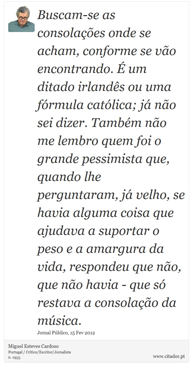 Buscam-se as consolações onde se acham, conforme se vão encontrando. É um ditado irlandês ou uma fórmula católica; já não sei dizer. Também não me lembro quem foi o grande pessimista que, quando lhe perguntaram, já velho, se havia alguma coisa que ajudava a suportar o peso e a amargura da vida, respondeu que não, que não havia - que só restava a consolação da música. - Miguel Esteves Cardoso - Frases