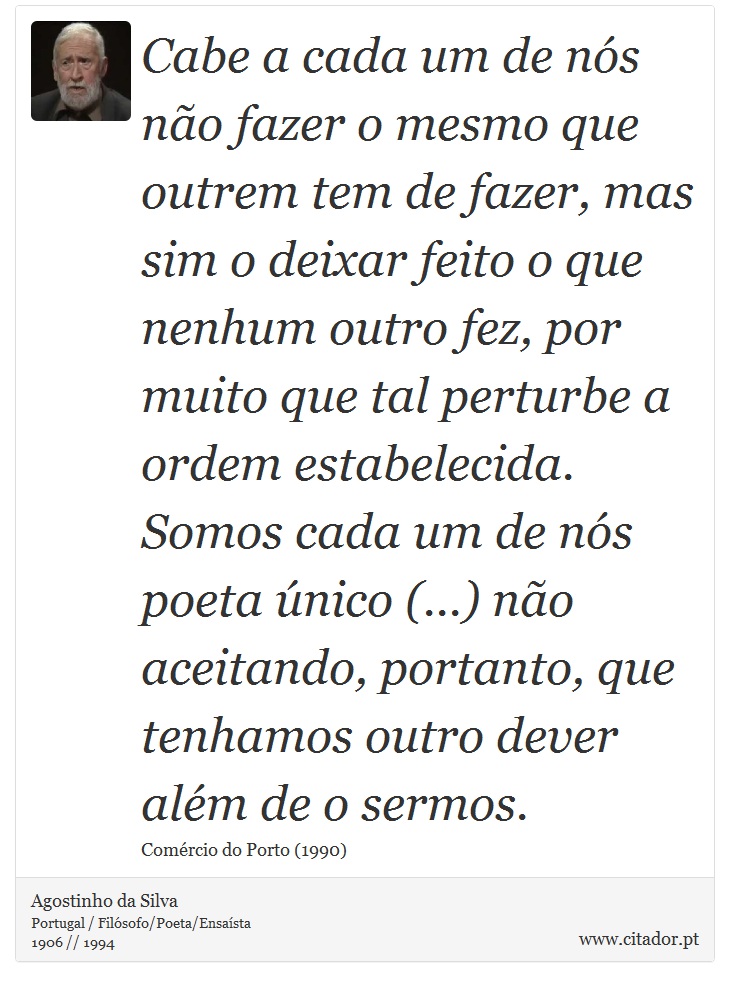 Cabe a cada um de nós não fazer o mesmo que outrem tem de fazer, mas sim o deixar feito o que nenhum outro fez, por muito que tal perturbe a ordem estabelecida. Somos cada um de nós poeta único (...) não aceitando, portanto, que tenhamos outro dever além de o sermos. - Agostinho da Silva - Frases