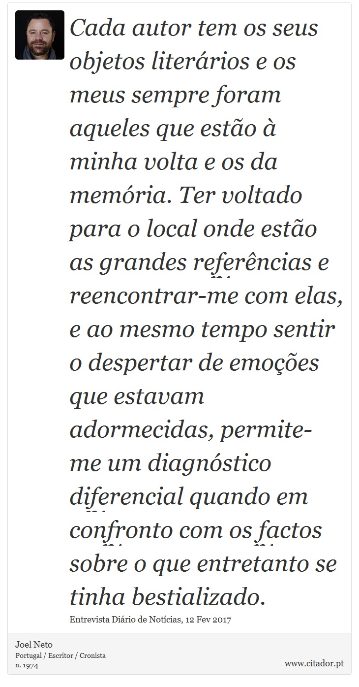 Cada autor tem os seus objetos literários e os meus sempre foram aqueles que estão à minha volta e os da memória. Ter voltado para o local onde estão as grandes referências e reencontrar-me com elas, e ao mesmo tempo sentir o despertar de emoções que estavam adormecidas, permite-me um diagnóstico diferencial quando em confronto com os factos sobre o que entretanto se tinha bestializado. - Joel Neto - Frases