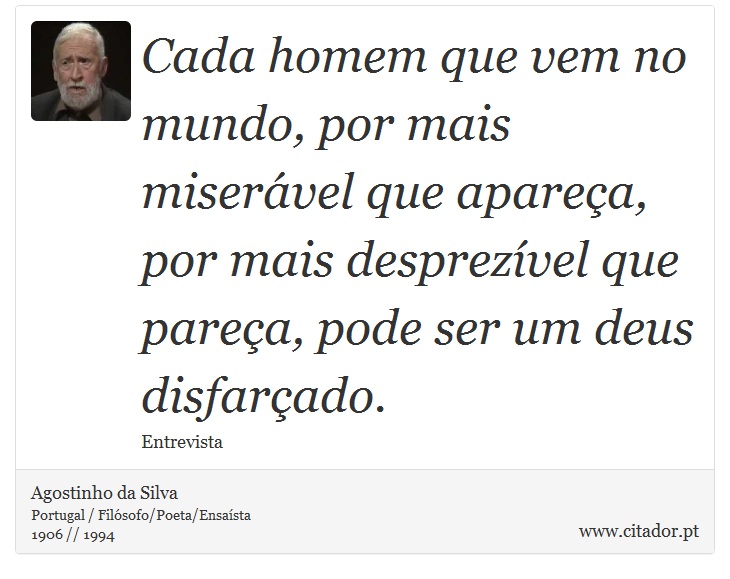 Cada homem que vem no mundo, por mais miserável que apareça, por mais desprezível que pareça, pode ser um deus disfarçado. - Agostinho da Silva - Frases