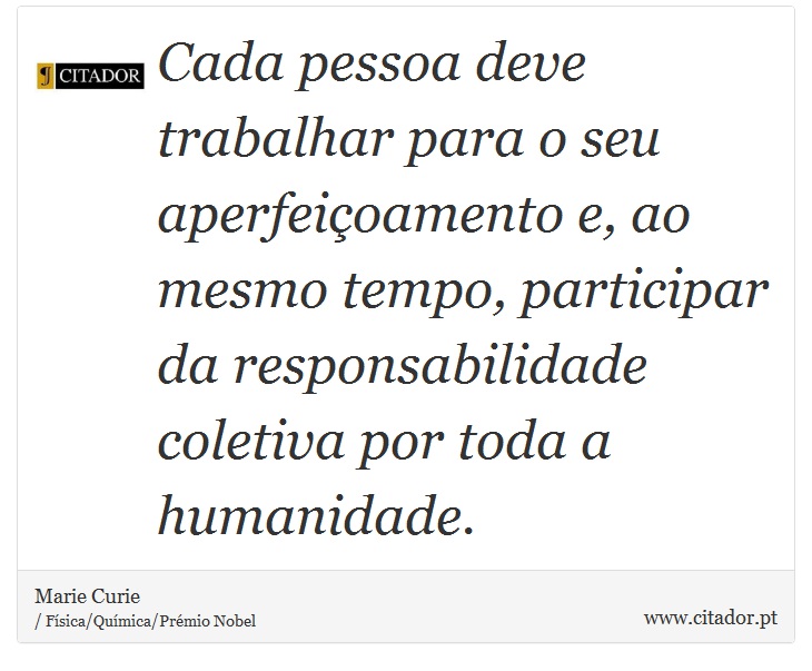 Cada pessoa deve trabalhar para o seu aperfeiçoamento e, ao mesmo tempo, participar da responsabilidade coletiva por toda a humanidade. - Marie Curie - Frases