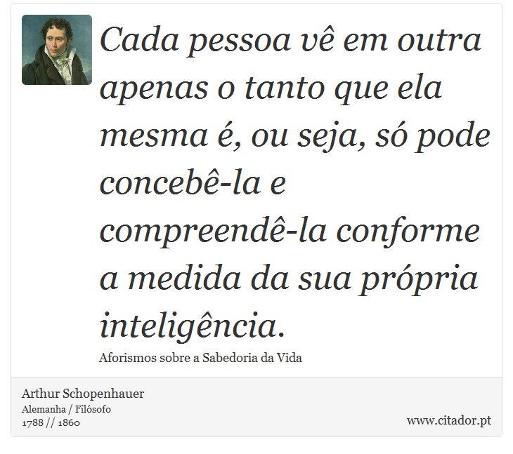 Cada pessoa vê em outra apenas o tanto que ela mesma é, ou seja, só pode concebê-la e compreendê-la conforme a medida da sua própria inteligência. - Arthur Schopenhauer - Frases