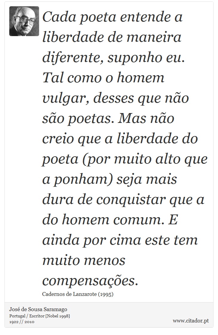 Cada poeta entende a liberdade de maneira diferente, suponho eu. Tal como o homem vulgar, desses que não são poetas. Mas não creio que a liberdade do poeta (por muito alto que a ponham) seja mais dura de conquistar que a do homem comum. E ainda por cima este tem muito menos compensações. - José Saramago - Frases