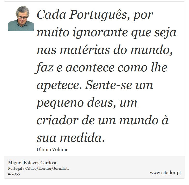Cada Português, por muito ignorante que seja nas matérias do mundo, faz e acontece como lhe apetece. Sente-se um pequeno deus, um criador de um mundo à sua medida. - Miguel Esteves Cardoso - Frases