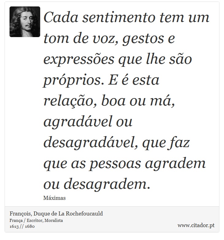 Cada sentimento tem um tom de voz, gestos e expressões que lhe são próprios. E é esta relação, boa ou má, agradável ou desagradável, que faz que as pessoas agradem ou desagradem. - François, Duque de La Rochefoucauld - Frases
