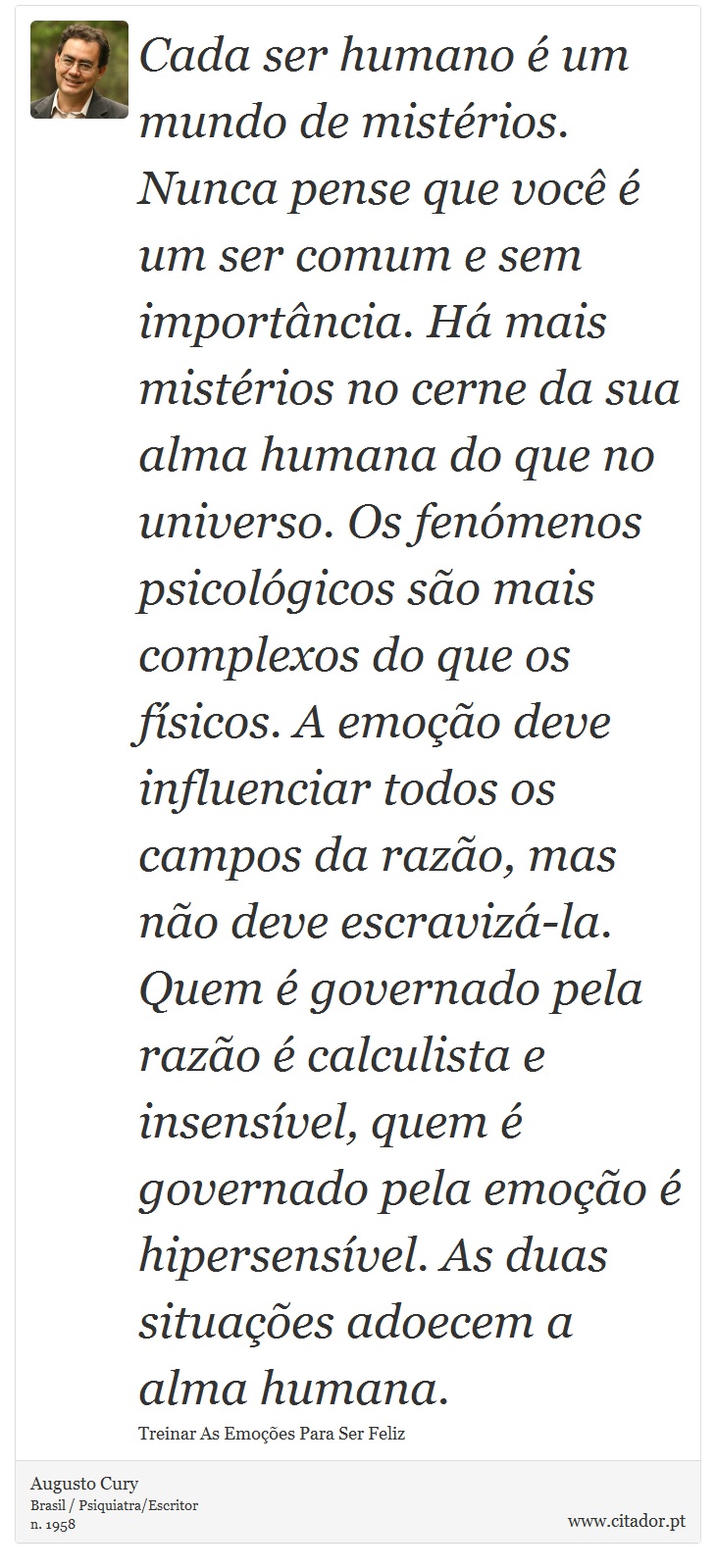 Cada ser humano é um mundo de mistérios. Nunca pense que você é um ser comum e sem importância. Há mais mistérios no cerne da sua alma humana do que no universo. Os fenómenos psicológicos são mais complexos do que os físicos. A emoção deve influenciar todos os campos da razão, mas não deve escravizá-la. Quem é governado pela razão é calculista e insensível, quem é governado pela emoção é hipersensível. As duas situações adoecem a alma humana. - Augusto Cury - Frases