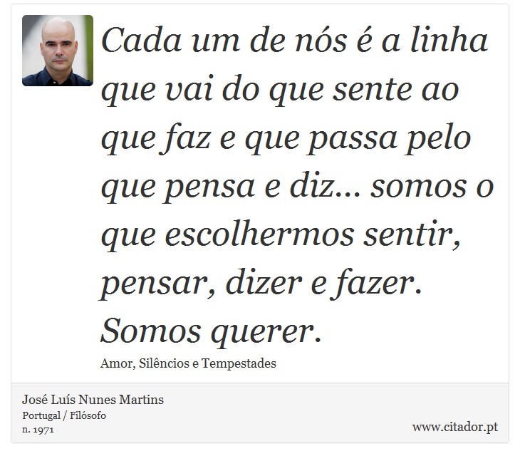 Cada um de nós é a linha que vai do que sente ao que faz e que passa pelo que pensa e diz...  somos o que escolhermos sentir, pensar, dizer e fazer. Somos querer. - José Luís Nunes Martins - Frases