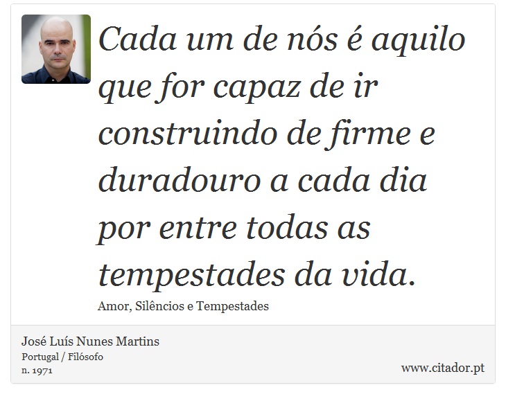 Cada um de nós é aquilo que for capaz de ir construindo de firme e duradouro a cada dia por entre todas as tempestades da vida. - José Luís Nunes Martins - Frases
