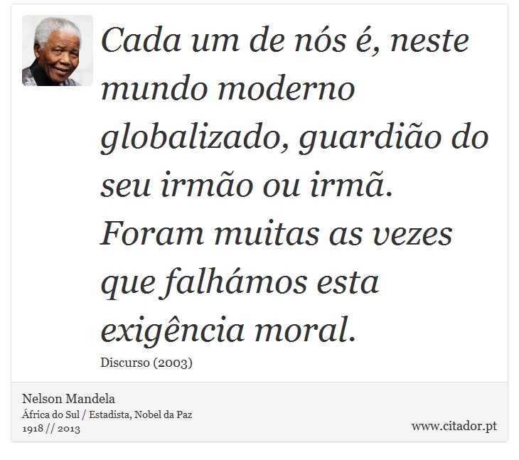 Cada um de nós é, neste mundo moderno globalizado, guardião do seu irmão ou irmã. Foram muitas as vezes que falhámos esta exigência moral. - Nelson Mandela - Frases