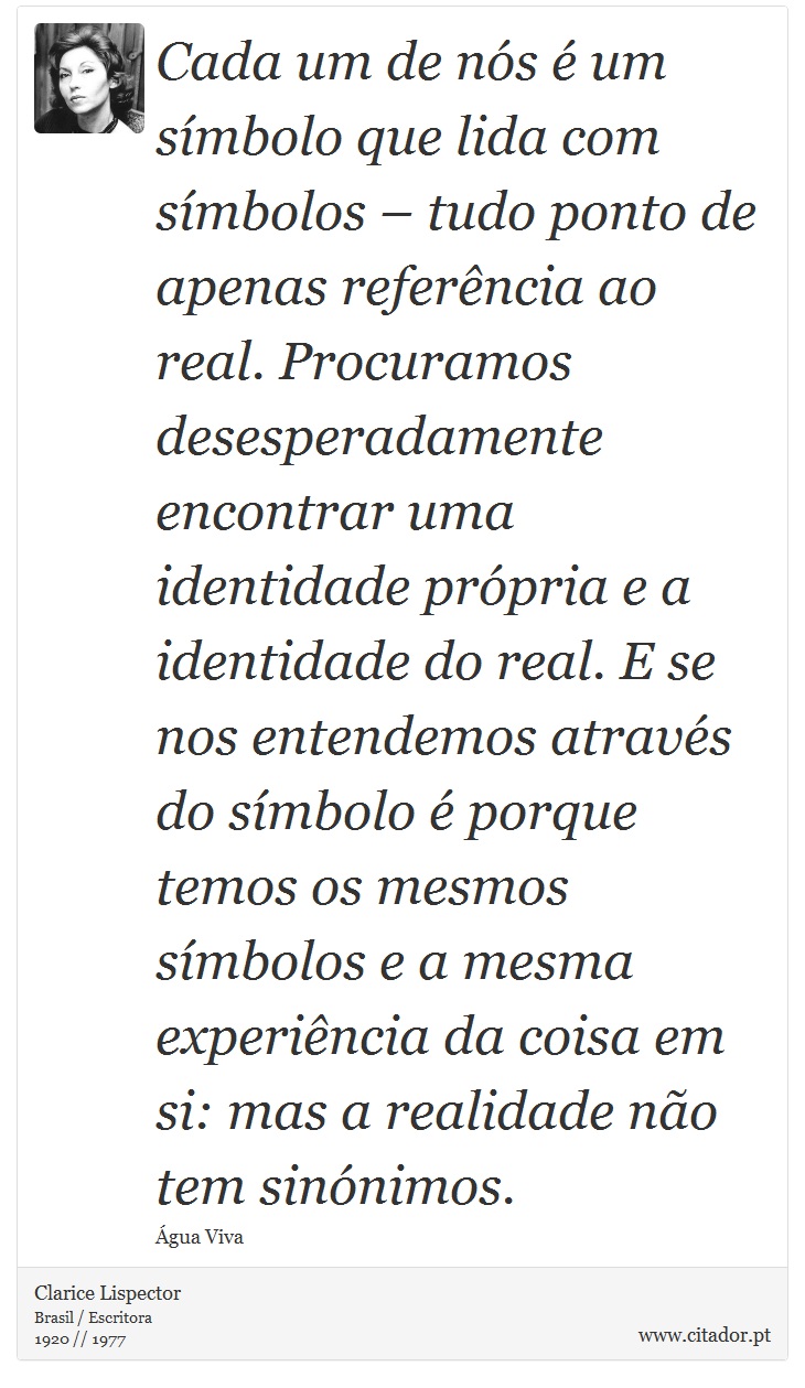 Cada um de nós é um símbolo que lida com símbolos – tudo ponto de apenas referência ao real. Procuramos desesperadamente encontrar uma identidade própria e a identidade do real. E se nos entendemos através do símbolo é porque temos os mesmos símbolos e a mesma experiência da coisa em si: mas a realidade não tem sinónimos. - Clarice Lispector - Frases