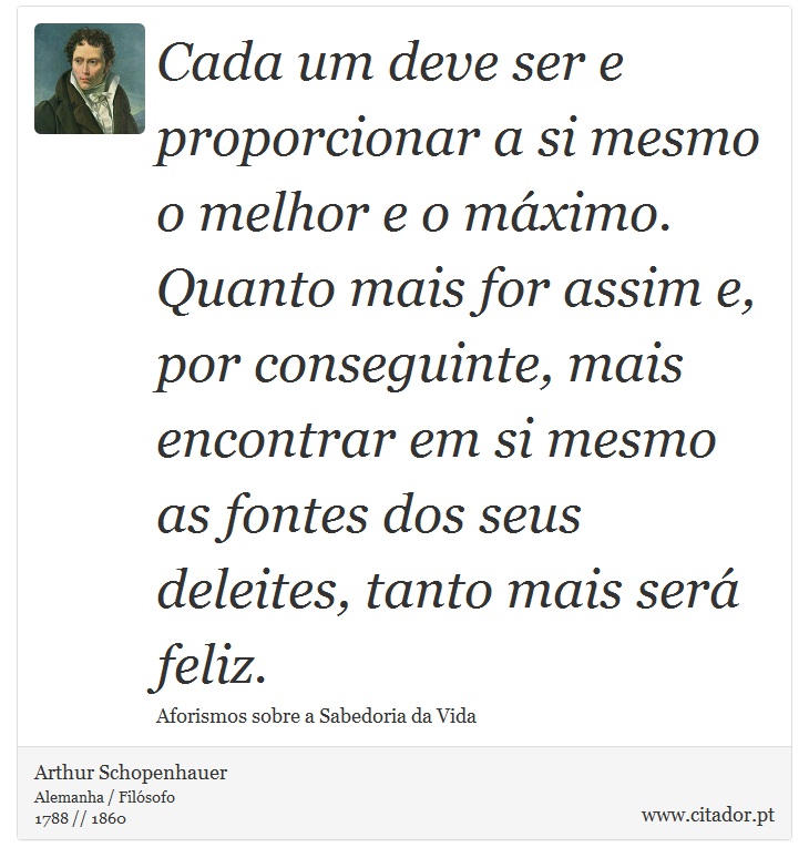 Cada um deve ser e proporcionar a si mesmo o melhor e o máximo. Quanto mais for assim e, por conseguinte, mais encontrar em si mesmo as fontes dos seus deleites, tanto mais será feliz. - Arthur Schopenhauer - Frases
