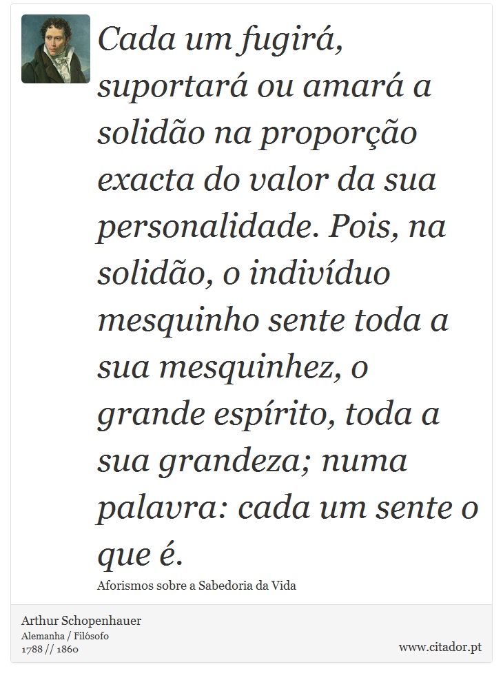 Cada um fugirá, suportará ou amará a solidão na proporção exacta do valor da sua personalidade. Pois, na solidão, o indivíduo mesquinho sente toda a sua mesquinhez, o grande espírito, toda a sua grandeza; numa palavra: cada um sente o que é. - Arthur Schopenhauer - Frases