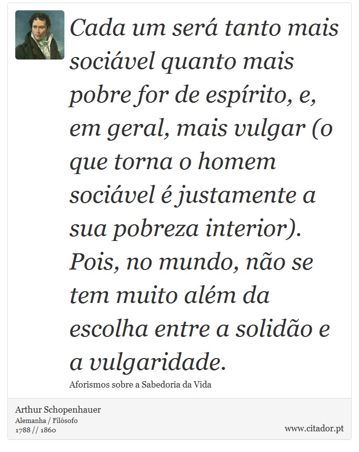 Cada um será tanto mais sociável quanto mais pobre for de espírito, e, em geral, mais vulgar (o que torna o homem sociável é justamente a sua pobreza interior). Pois, no mundo, não se tem muito além da escolha entre a solidão e a vulgaridade. - Arthur Schopenhauer - Frases