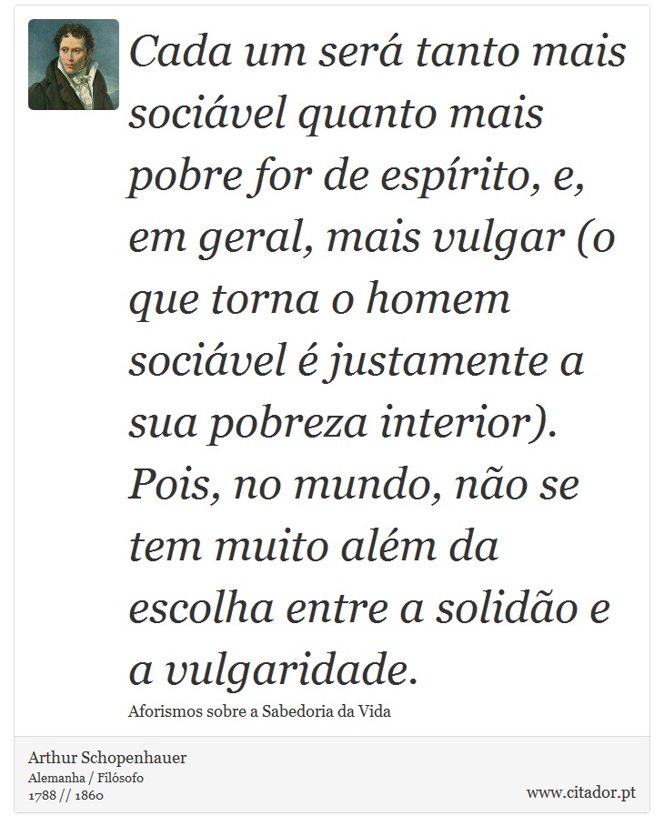 Cada um ser tanto mais socivel quanto mais pobre for de esprito, e, em geral, mais vulgar (o que torna o homem socivel  justamente a sua pobreza interior). Pois, no mundo, no se tem muito alm da escolha entre a solido e a vulgaridade. - Arthur Schopenhauer - Frases