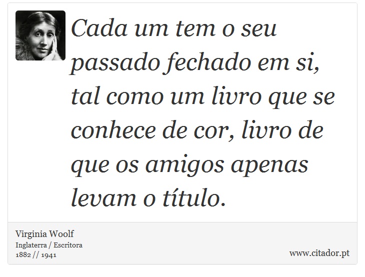 Cada um tem o seu passado fechado em si, tal como um livro que se conhece de cor, livro de que os amigos apenas levam o título. - Virginia Woolf - Frases