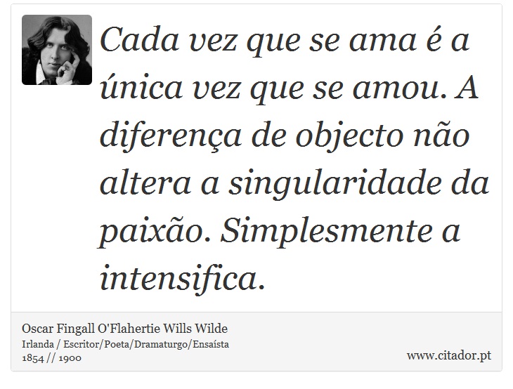 Cada vez que se ama é a única vez que se amou. A diferença de objecto não altera a singularidade da paixão. Simplesmente a intensifica. - Oscar Fingall O'Flahertie Wills Wilde - Frases