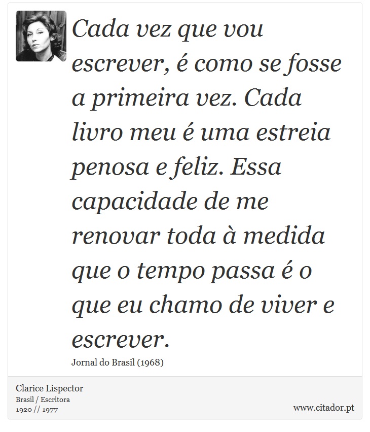 Cada vez que vou escrever, é como se fosse a primeira vez. Cada livro meu é uma estreia penosa e feliz. Essa capacidade de me renovar toda à medida que o tempo passa é o que eu chamo de viver e escrever. - Clarice Lispector - Frases