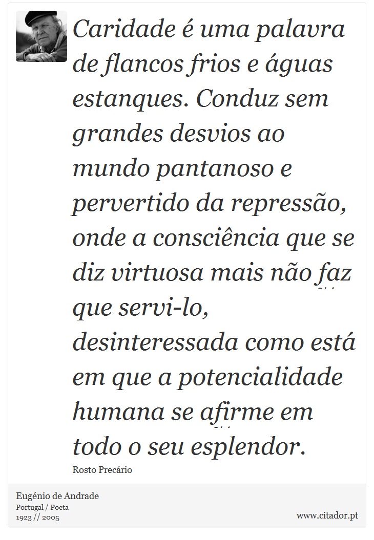 Caridade é uma palavra de flancos frios e águas estanques. Conduz sem grandes desvios ao mundo pantanoso e pervertido da repressão, onde a consciência que se diz virtuosa mais não faz que servi-lo, desinteressada como está em que a potencialidade humana se afirme em todo o seu esplendor. - Eugénio de Andrade - Frases