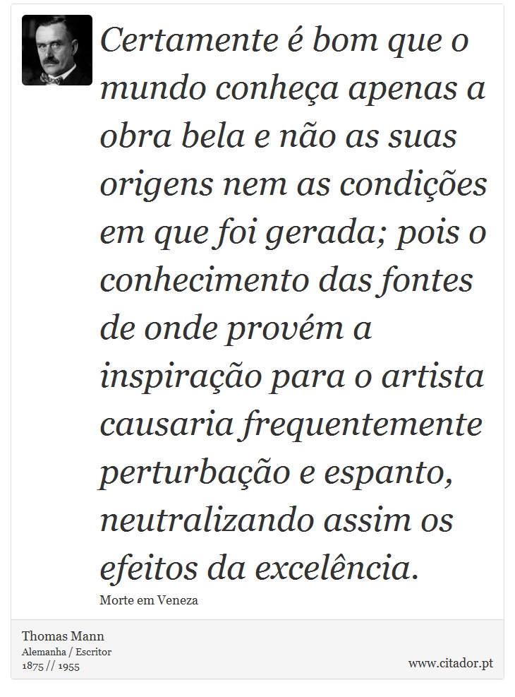 Certamente é bom que o mundo conheça apenas a obra bela e não as suas origens nem as condições em que foi gerada; pois o conhecimento das fontes de onde provém a inspiração para o artista causaria frequentemente perturbação e espanto, neutralizando assim os efeitos da excelência. - Thomas Mann - Frases
