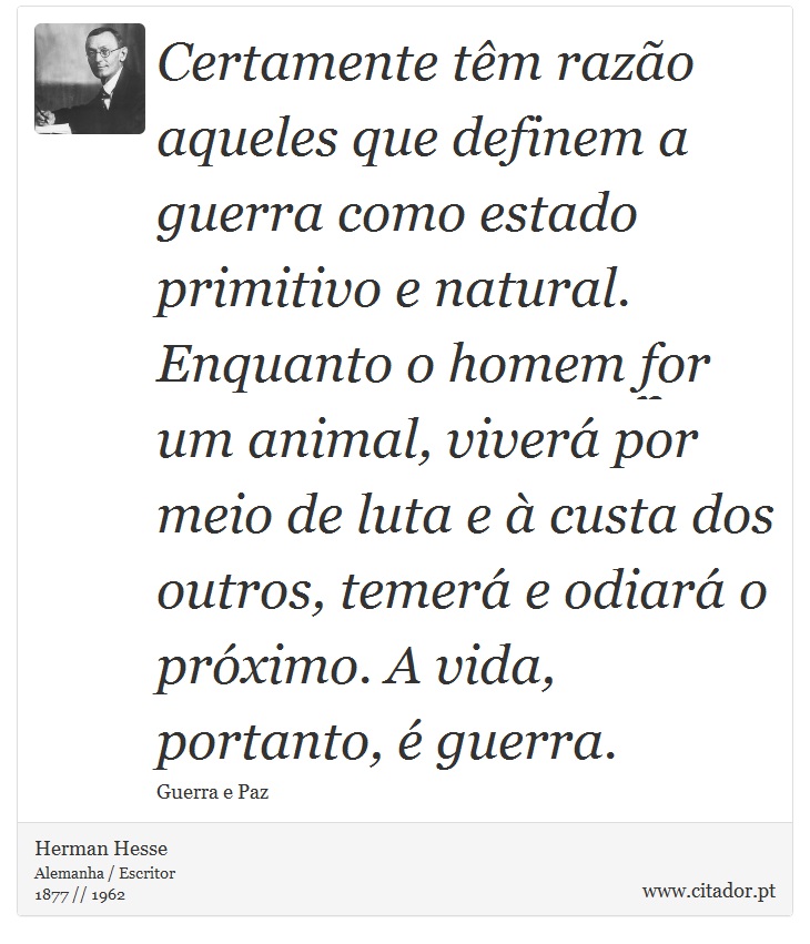 Certamente têm razão aqueles que definem a guerra como estado primitivo e natural. Enquanto o homem for um animal, viverá por meio de luta e à custa dos outros, temerá e odiará o próximo. A vida, portanto, é guerra. - Herman Hesse - Frases