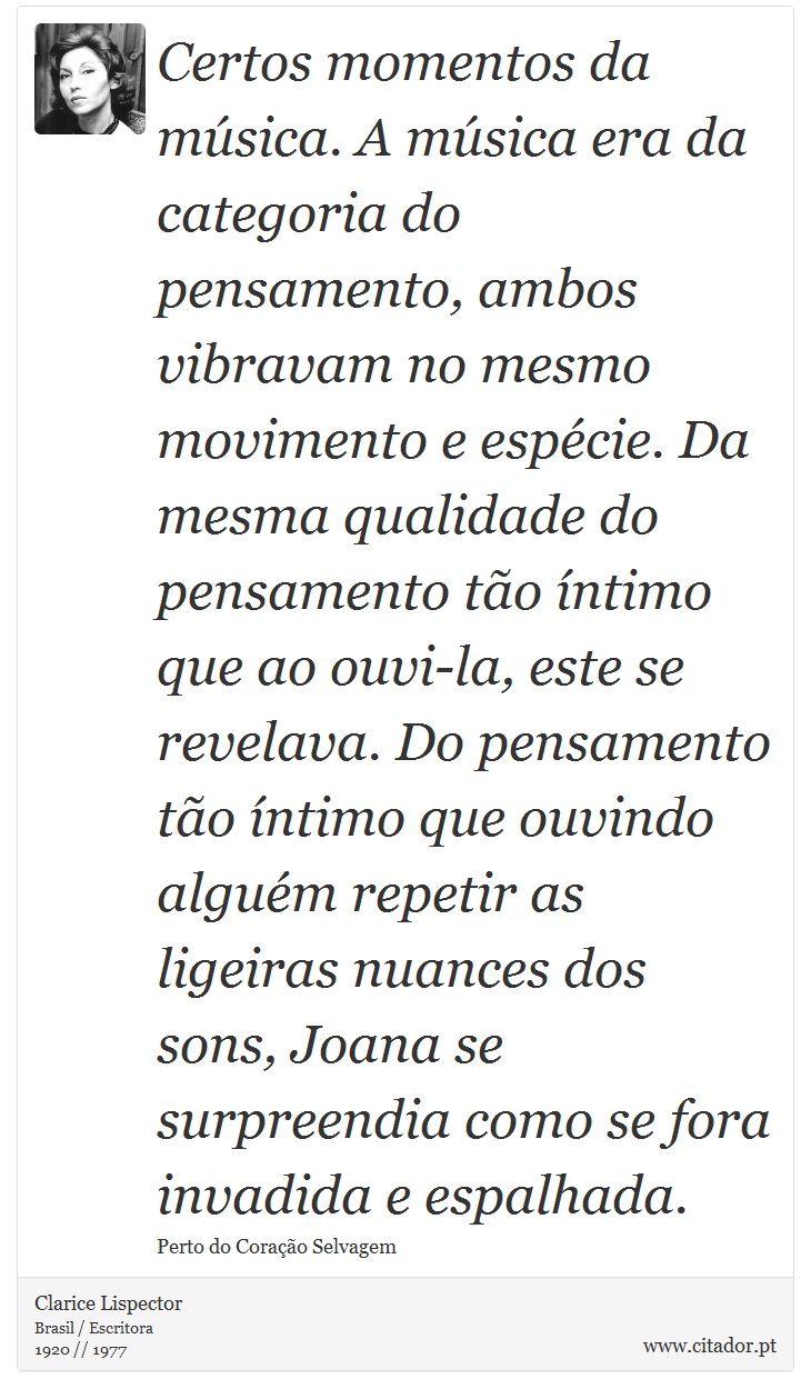 Certos momentos da música. A música era da categoria do pensamento, ambos vibravam no mesmo movimento e espécie. Da mesma qualidade do pensamento tão íntimo que ao ouvi-la, este se revelava. Do pensamento tão íntimo que ouvindo alguém repetir as ligeiras nuances dos sons, Joana se surpreendia como se fora invadida e espalhada. - Clarice Lispector - Frases