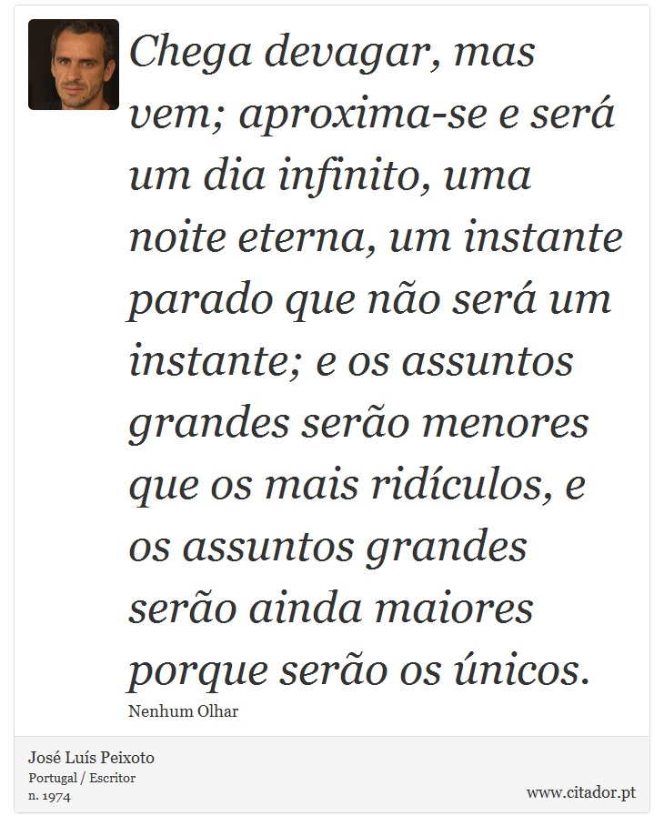 Chega devagar, mas vem; aproxima-se e será um dia infinito, uma noite eterna, um instante parado que não será um instante; e os assuntos grandes serão menores que os mais ridículos, e os assuntos grandes serão ainda maiores porque serão os únicos. - José Luís Peixoto - Frases