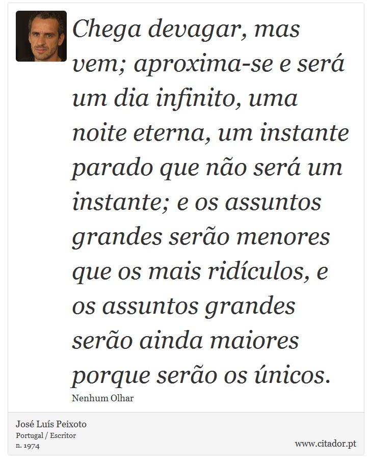 Chega devagar, mas vem; aproxima-se e ser um dia infinito, uma noite eterna, um instante parado que no ser um instante; e os assuntos grandes sero menores que os mais ridculos, e os assuntos grandes sero ainda maiores porque sero os nicos. - Jos Lus Peixoto - Frases