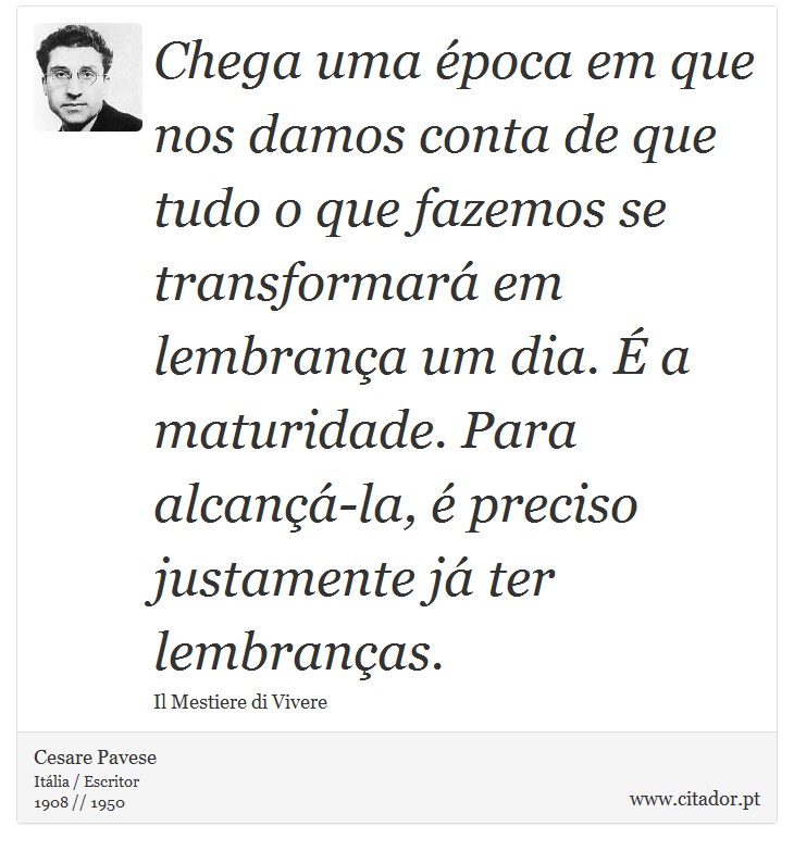 Chega uma época em que nos damos conta de que tudo o que fazemos se transformará em lembrança um dia. É a maturidade. Para alcançá-la, é preciso justamente já ter lembranças. - Cesare Pavese - Frases