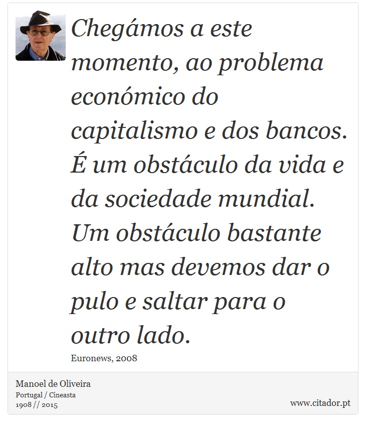 Chegámos a este momento, ao problema económico do capitalismo e dos bancos. É um obstáculo da vida e da sociedade mundial. Um obstáculo bastante alto mas devemos dar o pulo e saltar para o outro lado. - Manoel de Oliveira - Frases