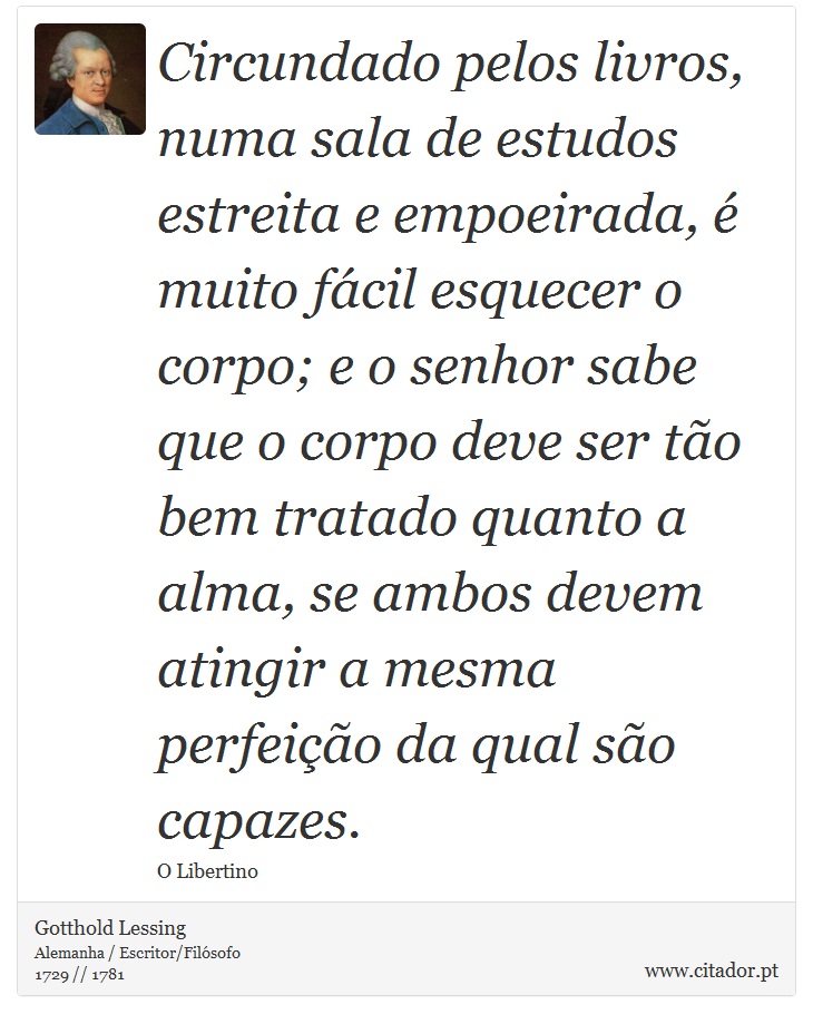 Circundado pelos livros, numa sala de estudos estreita e empoeirada, é muito fácil esquecer o corpo; e o senhor sabe que o corpo deve ser tão bem tratado quanto a alma, se ambos devem atingir a mesma perfeição da qual são capazes. - Gotthold Lessing - Frases