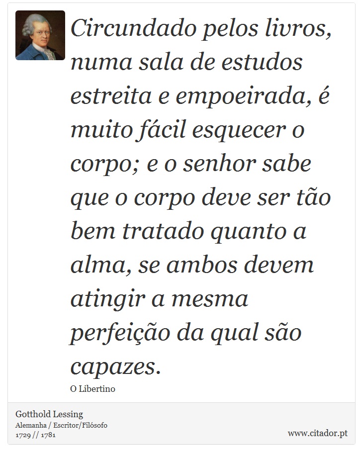 Circundado pelos livros, numa sala de estudos estreita e empoeirada,  muito fcil esquecer o corpo; e o senhor sabe que o corpo deve ser to bem tratado quanto a alma, se ambos devem atingir a mesma perfeio da qual so capazes. - Gotthold Lessing - Frases