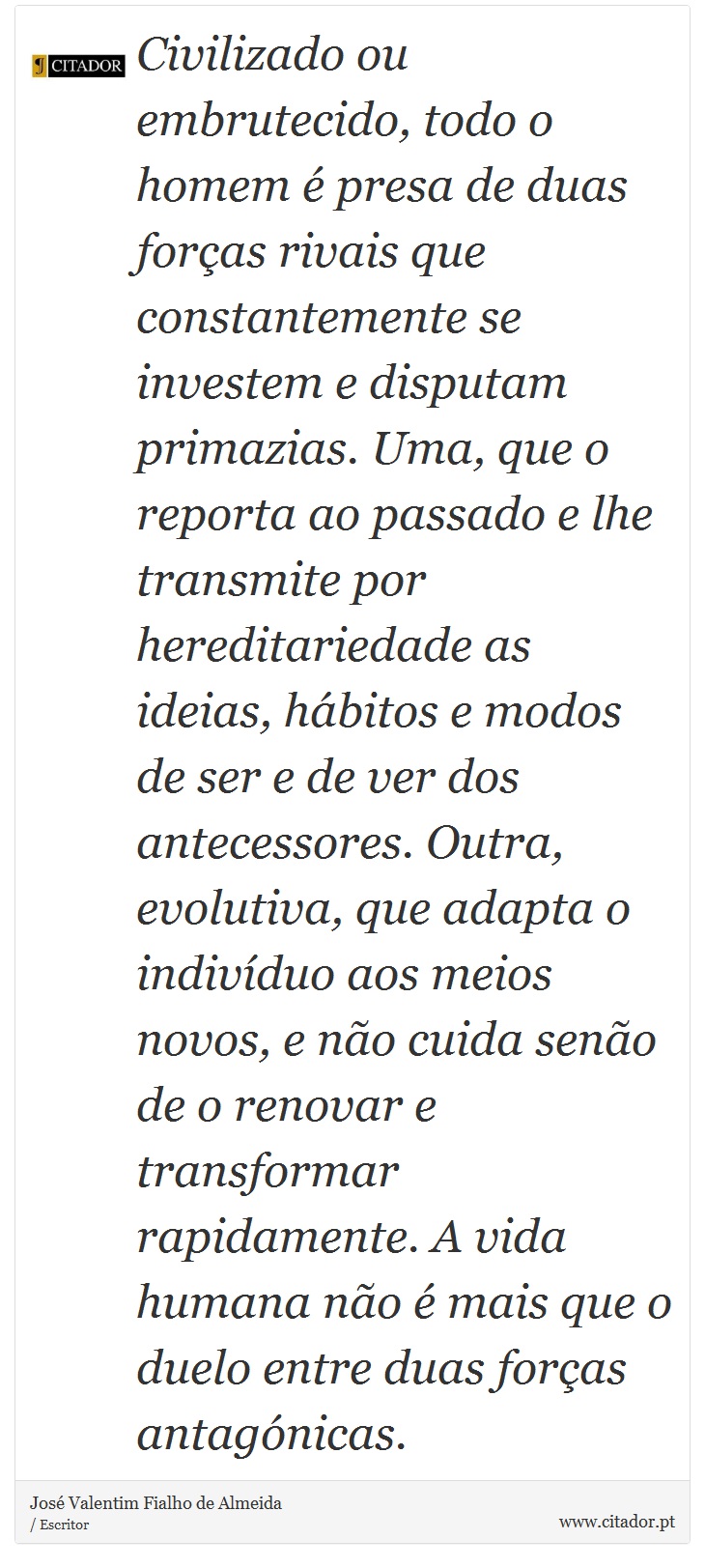 Civilizado ou embrutecido, todo o homem é presa de duas forças rivais que constantemente se investem e disputam primazias. Uma, que o reporta ao passado e lhe transmite por hereditariedade as ideias, hábitos e modos de ser e de ver dos antecessores. Outra, evolutiva, que adapta o indivíduo aos meios novos, e não cuida senão de o renovar e transformar rapidamente. A vida humana não é mais que o duelo entre duas forças antagónicas. - José Valentim Fialho de Almeida - Frases