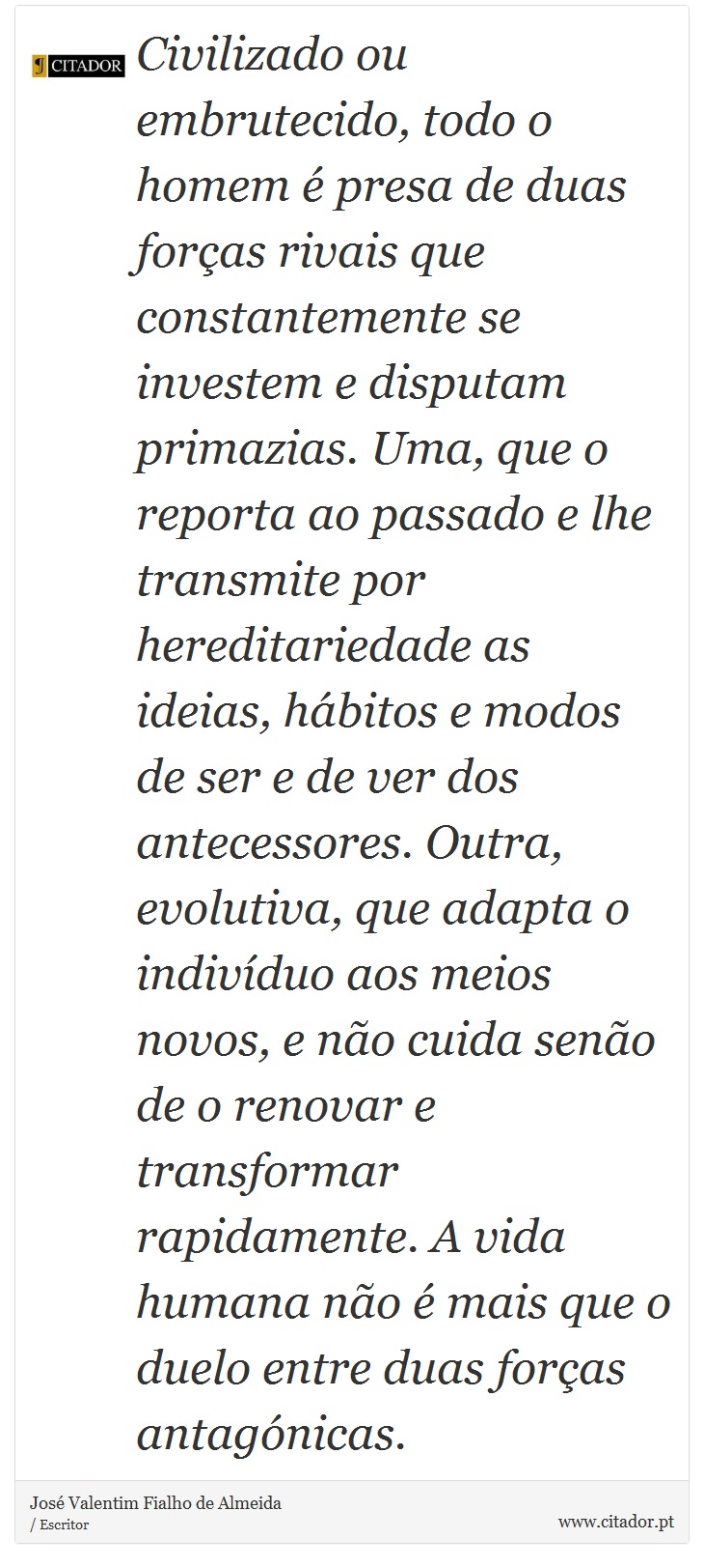 Civilizado ou embrutecido, todo o homem  presa de duas foras rivais que constantemente se investem e disputam primazias. Uma, que o reporta ao passado e lhe transmite por hereditariedade as ideias, hbitos e modos de ser e de ver dos antecessores. Outra, evolutiva, que adapta o indivduo aos meios novos, e no cuida seno de o renovar e transformar rapidamente. A vida humana no  mais que o duelo entre duas foras antagnicas. - Jos Valentim Fialho de Almeida - Frases