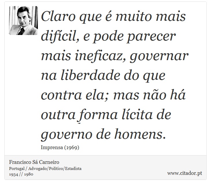Claro que é muito mais difícil, e pode parecer mais ineficaz, governar na liberdade do que contra ela; mas não há outra forma lícita de governo de homens. - Francisco Sá Carneiro - Frases