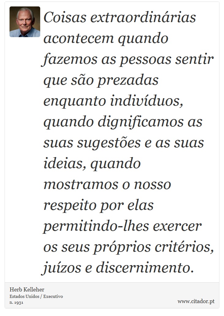 Coisas extraordinárias acontecem quando fazemos as pessoas sentir que são prezadas enquanto indivíduos, quando dignificamos as suas sugestões e as suas ideias, quando mostramos o nosso respeito por elas permitindo-lhes exercer os seus próprios critérios, juízos e discernimento. - Herb Kelleher - Frases