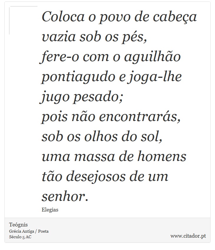 Coloca o povo de cabeça vazia sob os pés, <br />
 fere-o com o aguilhão pontiagudo e joga-lhe jugo pesado; <br />
 pois não encontrarás, sob os olhos do sol, <br />
 uma massa de homens tão desejosos de um senhor. - Teógnis - Frases