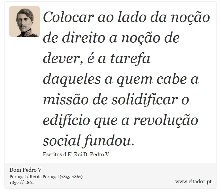 Colocar ao lado da noção de direito a noção de dever, é a tarefa daqueles a quem cabe a missão de solidificar o edifício que a revolução social fundou. - Dom Pedro V - Frases