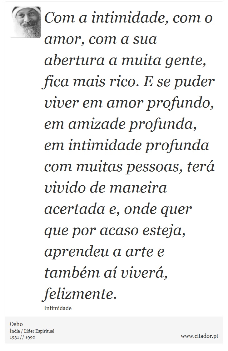 Com a intimidade, com o amor, com a sua abertura a muita gente, fica mais rico. E se puder viver em amor profundo, em amizade profunda, em intimidade profunda com muitas pessoas, terá vivido de maneira acertada e, onde quer que por acaso esteja, aprendeu a arte e também aí viverá, felizmente. - Osho - Frases
