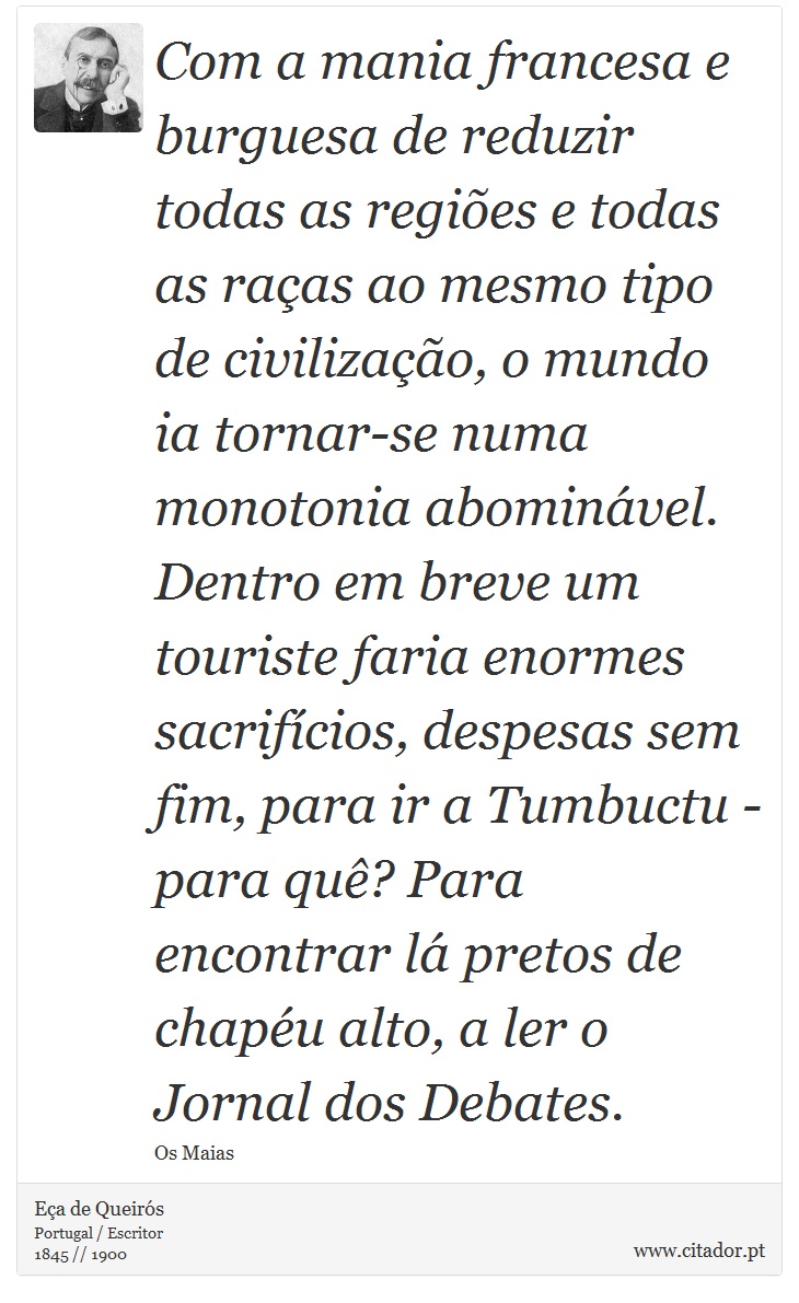 Com a mania francesa e burguesa de reduzir todas as regiões e todas as raças ao mesmo tipo de civilização, o mundo ia tornar-se numa monotonia abominável. Dentro em breve um touriste faria enormes sacrifícios, despesas sem fim, para ir a Tumbuctu - para quê? Para encontrar lá pretos de chapéu alto, a ler o Jornal dos Debates. - Eça de Queirós - Frases