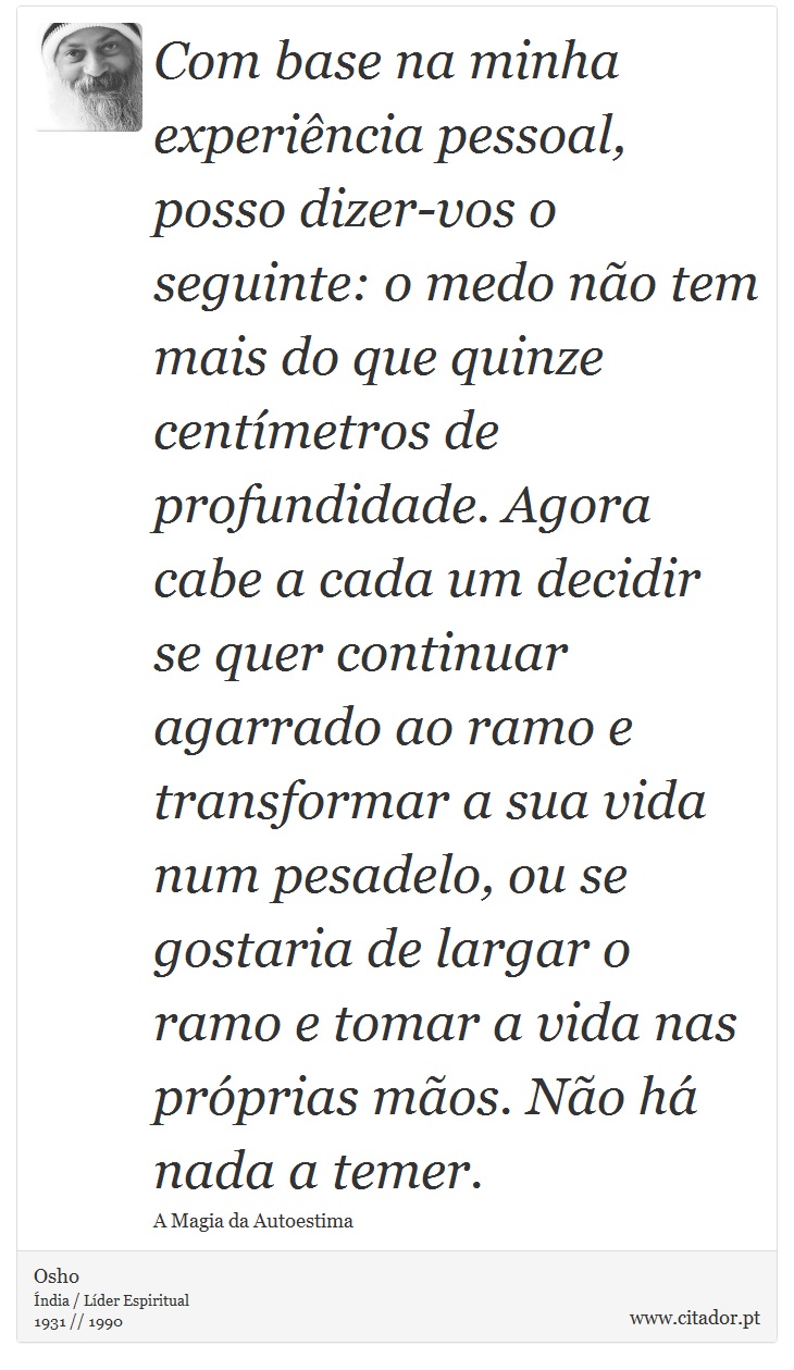 Com base na minha experiência pessoal, posso dizer-vos o seguinte: o medo não tem mais do que quinze centímetros de profundidade. Agora cabe a cada um decidir se quer continuar agarrado ao ramo e transformar a sua vida num pesadelo, ou se gostaria de largar o ramo e tomar a vida nas próprias mãos. Não há nada a temer. - Osho - Frases