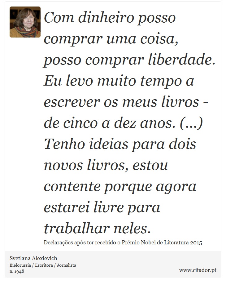 Com dinheiro posso comprar uma coisa, posso comprar liberdade. Eu levo muito tempo a escrever os meus livros - de cinco a dez anos. (...) Tenho ideias para dois novos livros, estou contente porque agora estarei livre para trabalhar neles. - Svetlana Alexievich - Frases