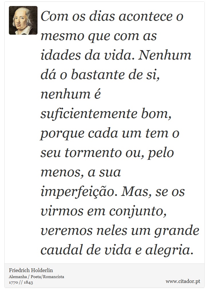 Com os dias acontece o mesmo que com as idades da vida. Nenhum dá o bastante de si, nenhum é suficientemente bom, porque cada um tem o seu tormento ou, pelo menos, a sua imperfeição. Mas, se os virmos em conjunto, veremos neles um grande caudal de vida e alegria. - Friedrich Holderlin - Frases